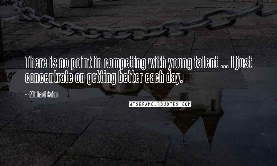 Michael Caine Quotes: There is no point in competing with young talent ... I just concentrate on getting better each day.