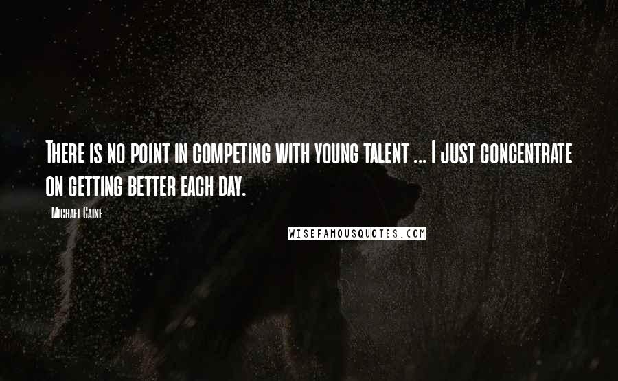 Michael Caine Quotes: There is no point in competing with young talent ... I just concentrate on getting better each day.