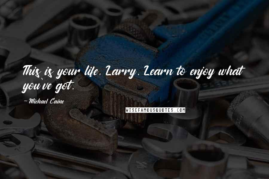 Michael Caine Quotes: This is your life, Larry. Learn to enjoy what you've got.