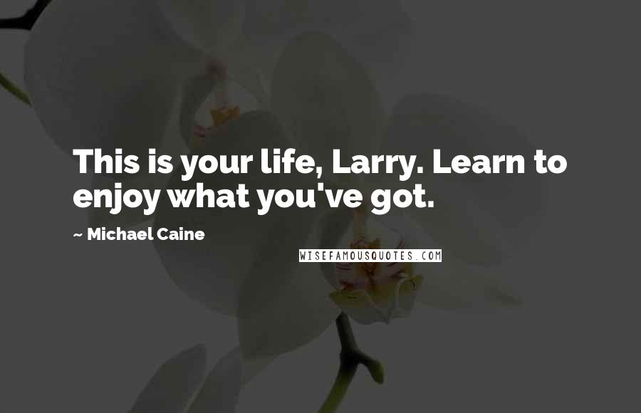 Michael Caine Quotes: This is your life, Larry. Learn to enjoy what you've got.