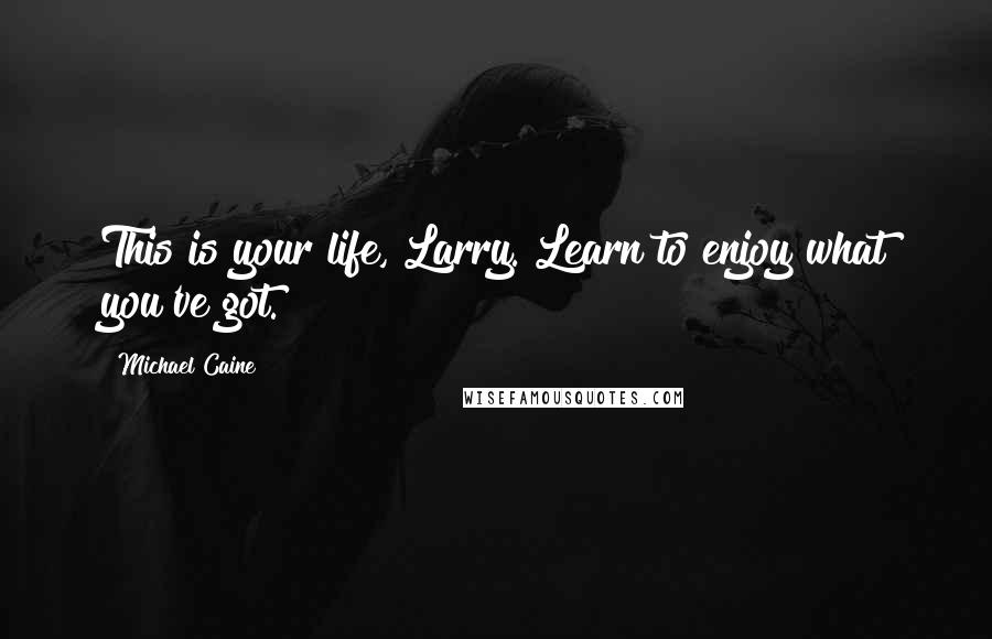 Michael Caine Quotes: This is your life, Larry. Learn to enjoy what you've got.