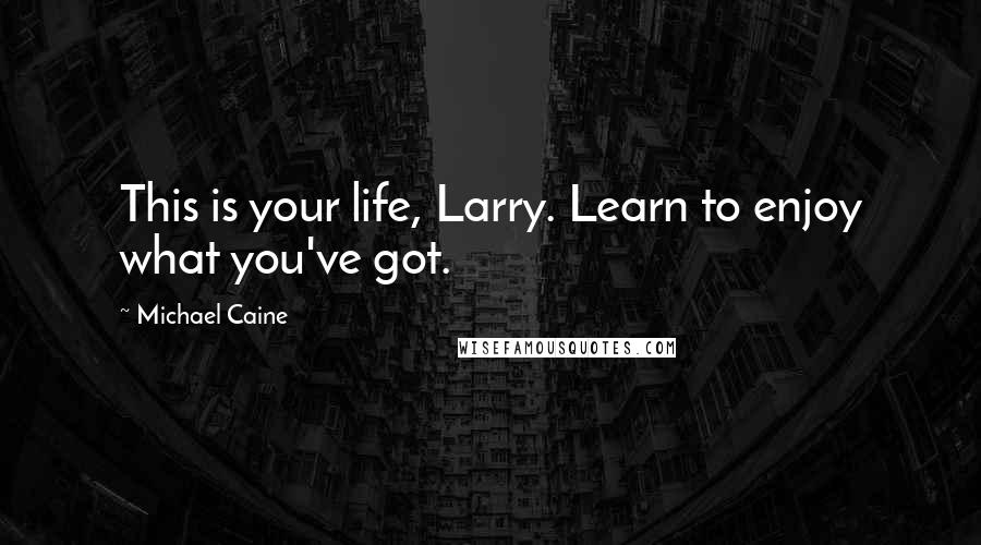 Michael Caine Quotes: This is your life, Larry. Learn to enjoy what you've got.