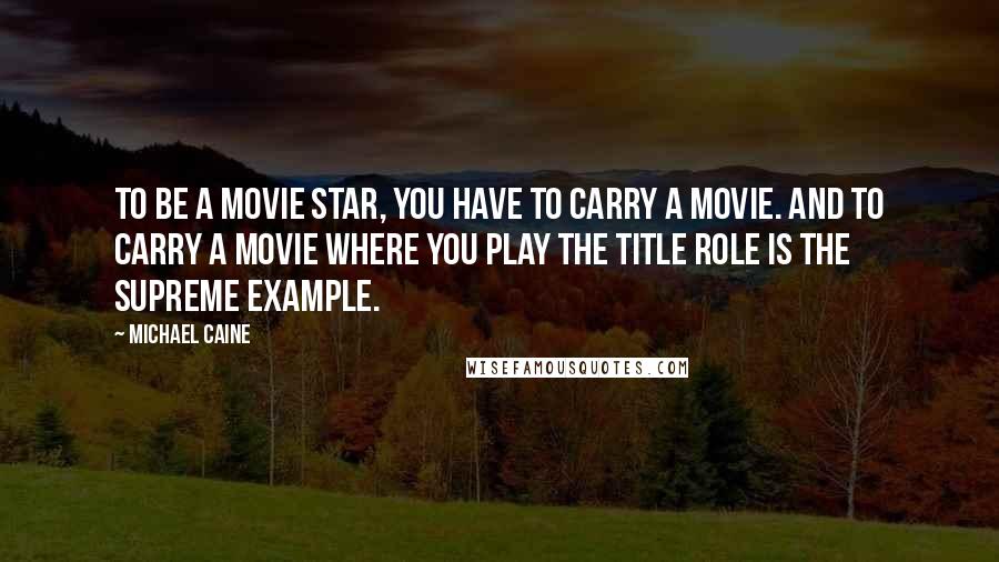 Michael Caine Quotes: To be a movie star, you have to carry a movie. And to carry a movie where you play the title role is the supreme example.