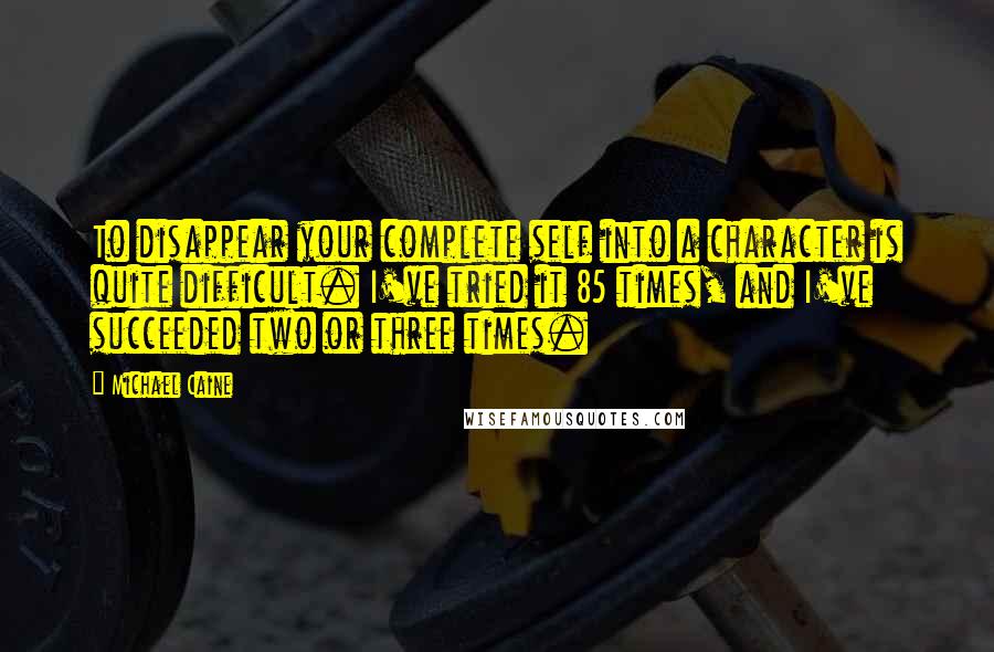 Michael Caine Quotes: To disappear your complete self into a character is quite difficult. I've tried it 85 times, and I've succeeded two or three times.