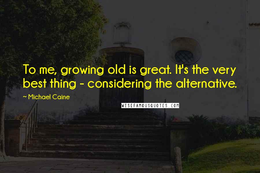 Michael Caine Quotes: To me, growing old is great. It's the very best thing - considering the alternative.