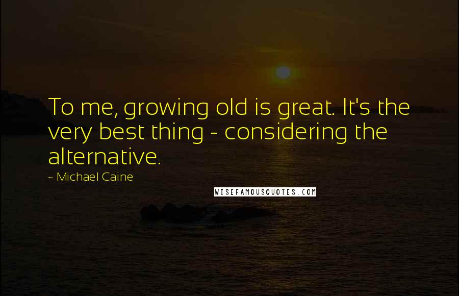Michael Caine Quotes: To me, growing old is great. It's the very best thing - considering the alternative.