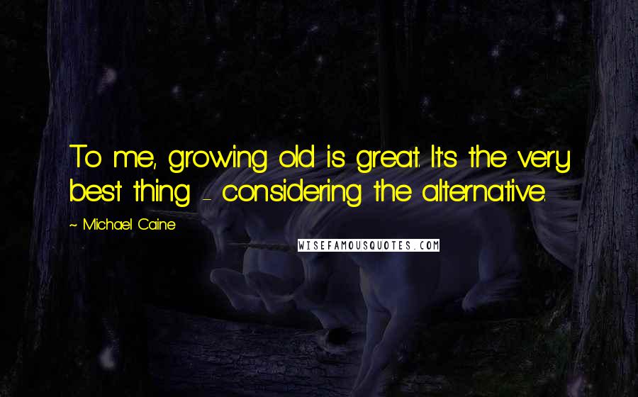 Michael Caine Quotes: To me, growing old is great. It's the very best thing - considering the alternative.