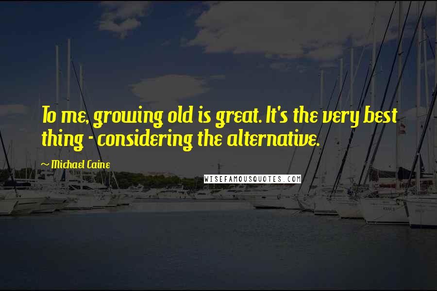 Michael Caine Quotes: To me, growing old is great. It's the very best thing - considering the alternative.