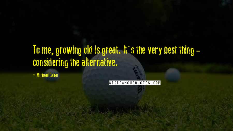Michael Caine Quotes: To me, growing old is great. It's the very best thing - considering the alternative.