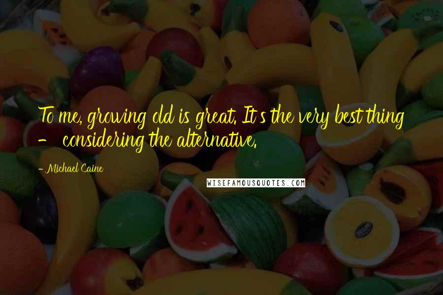 Michael Caine Quotes: To me, growing old is great. It's the very best thing - considering the alternative.