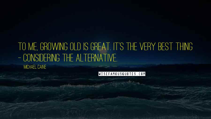 Michael Caine Quotes: To me, growing old is great. It's the very best thing - considering the alternative.