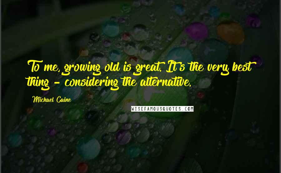 Michael Caine Quotes: To me, growing old is great. It's the very best thing - considering the alternative.
