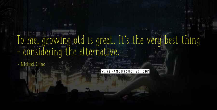 Michael Caine Quotes: To me, growing old is great. It's the very best thing - considering the alternative.