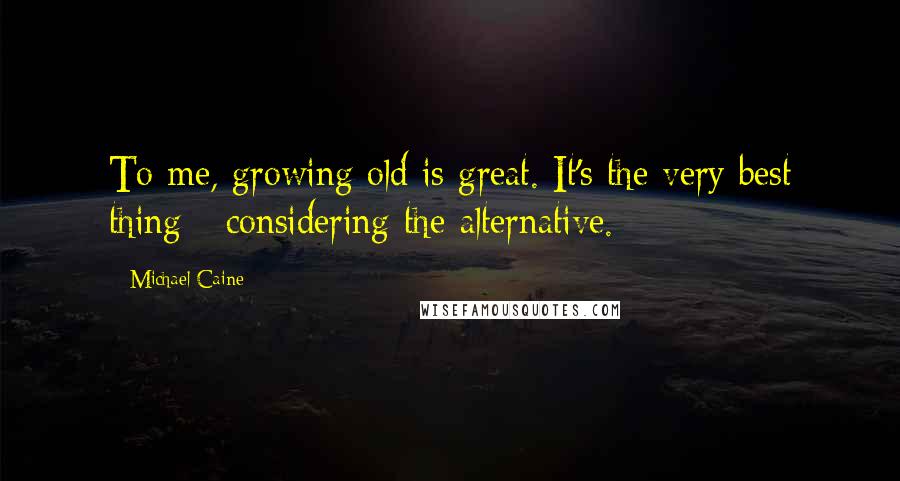 Michael Caine Quotes: To me, growing old is great. It's the very best thing - considering the alternative.