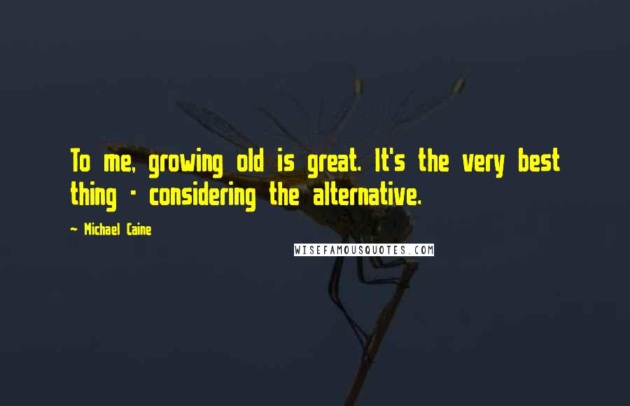 Michael Caine Quotes: To me, growing old is great. It's the very best thing - considering the alternative.