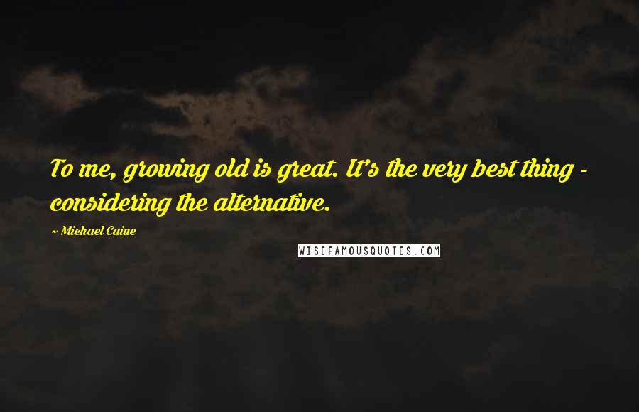 Michael Caine Quotes: To me, growing old is great. It's the very best thing - considering the alternative.