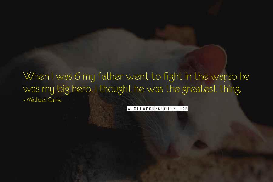 Michael Caine Quotes: When I was 6 my father went to fight in the war, so he was my big hero. I thought he was the greatest thing.