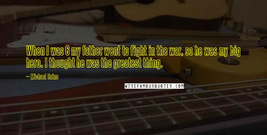 Michael Caine Quotes: When I was 6 my father went to fight in the war, so he was my big hero. I thought he was the greatest thing.
