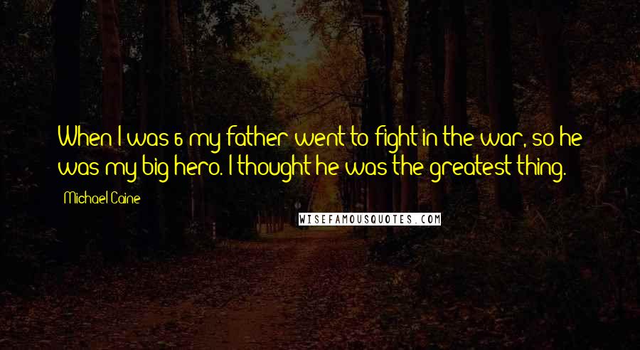 Michael Caine Quotes: When I was 6 my father went to fight in the war, so he was my big hero. I thought he was the greatest thing.