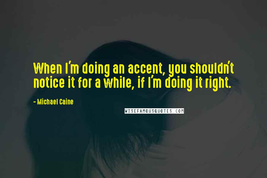 Michael Caine Quotes: When I'm doing an accent, you shouldn't notice it for a while, if I'm doing it right.