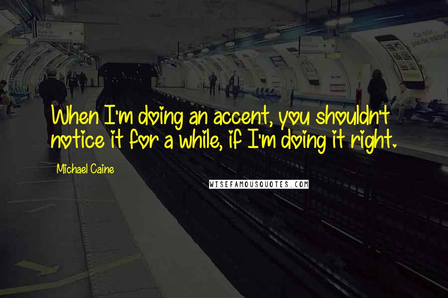 Michael Caine Quotes: When I'm doing an accent, you shouldn't notice it for a while, if I'm doing it right.