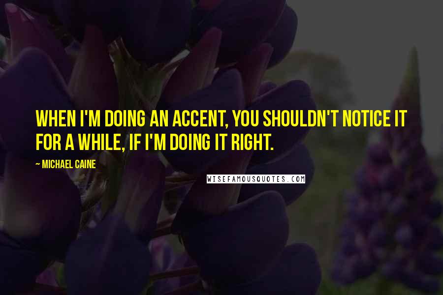 Michael Caine Quotes: When I'm doing an accent, you shouldn't notice it for a while, if I'm doing it right.