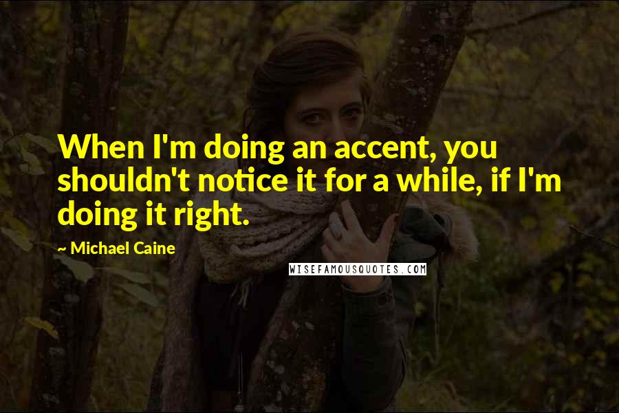 Michael Caine Quotes: When I'm doing an accent, you shouldn't notice it for a while, if I'm doing it right.