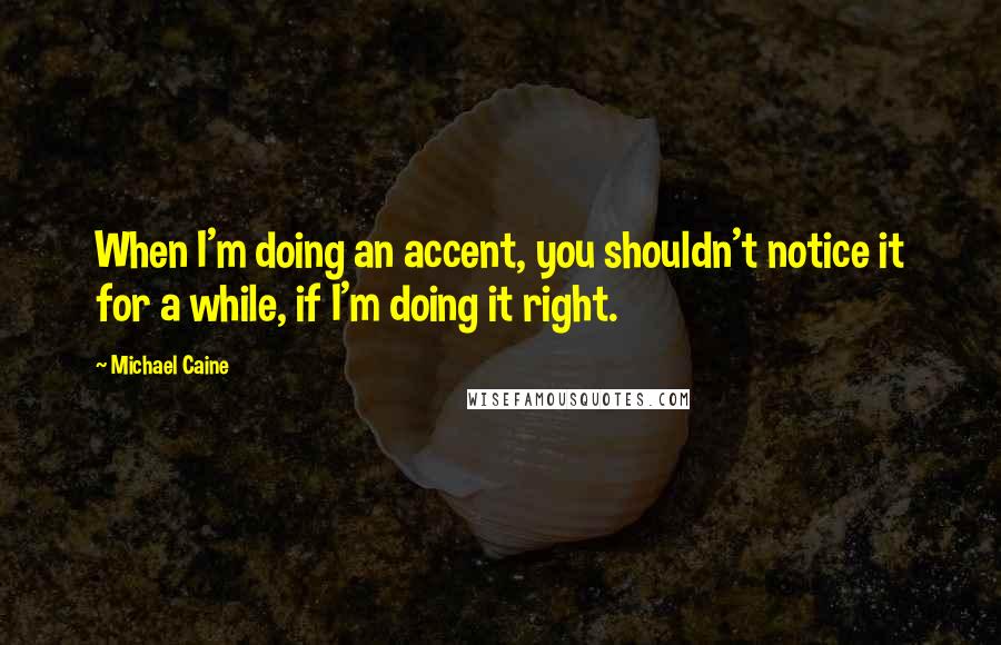 Michael Caine Quotes: When I'm doing an accent, you shouldn't notice it for a while, if I'm doing it right.