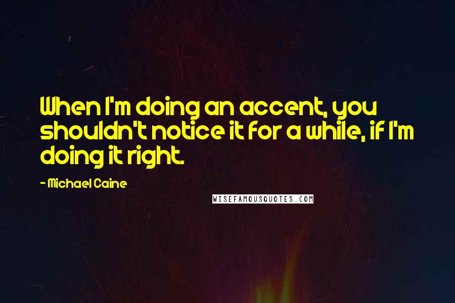 Michael Caine Quotes: When I'm doing an accent, you shouldn't notice it for a while, if I'm doing it right.