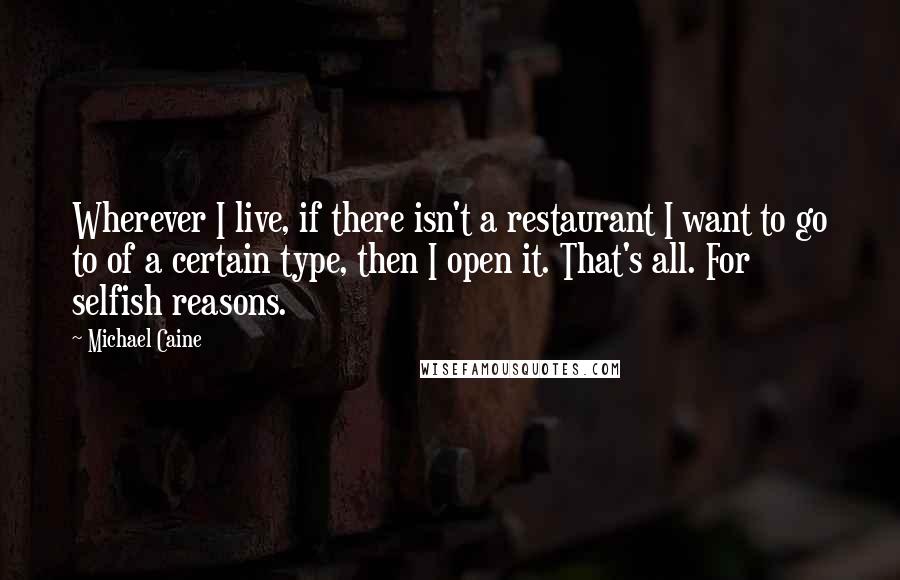 Michael Caine Quotes: Wherever I live, if there isn't a restaurant I want to go to of a certain type, then I open it. That's all. For selfish reasons.