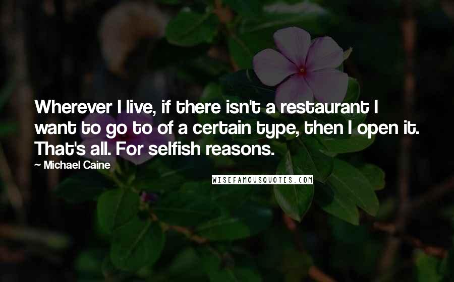 Michael Caine Quotes: Wherever I live, if there isn't a restaurant I want to go to of a certain type, then I open it. That's all. For selfish reasons.