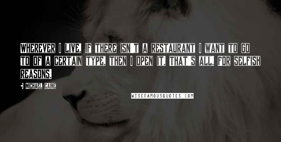 Michael Caine Quotes: Wherever I live, if there isn't a restaurant I want to go to of a certain type, then I open it. That's all. For selfish reasons.