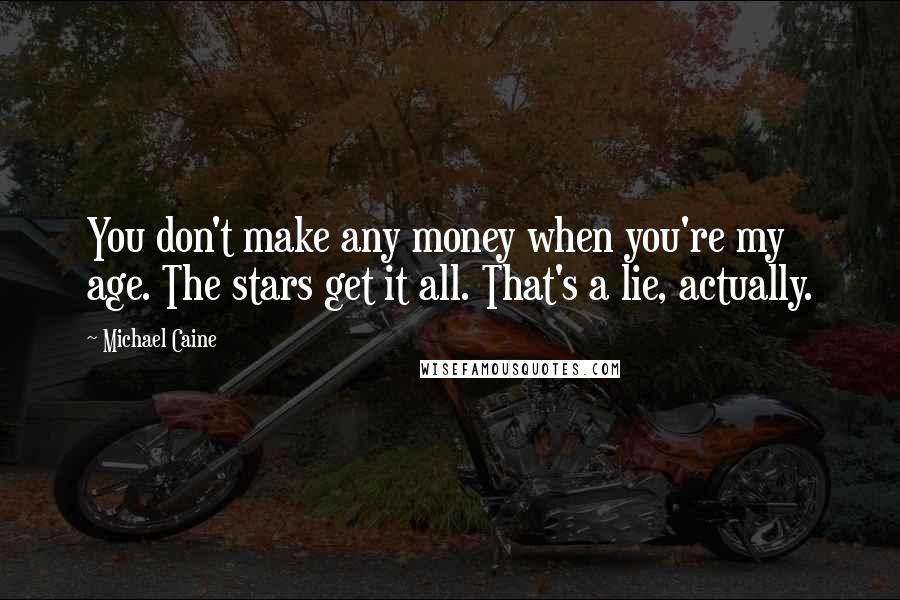 Michael Caine Quotes: You don't make any money when you're my age. The stars get it all. That's a lie, actually.