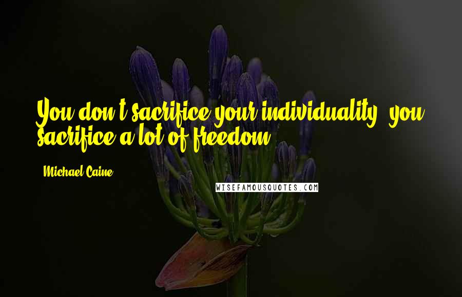 Michael Caine Quotes: You don't sacrifice your individuality; you sacrifice a lot of freedom.