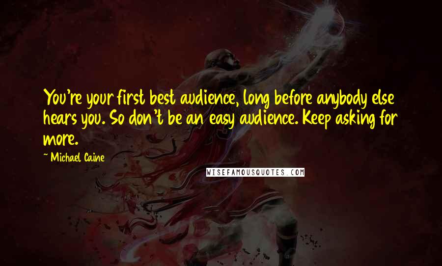 Michael Caine Quotes: You're your first best audience, long before anybody else hears you. So don't be an easy audience. Keep asking for more.