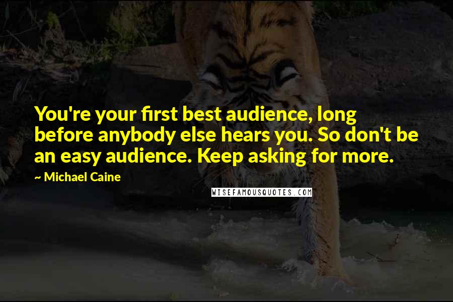 Michael Caine Quotes: You're your first best audience, long before anybody else hears you. So don't be an easy audience. Keep asking for more.