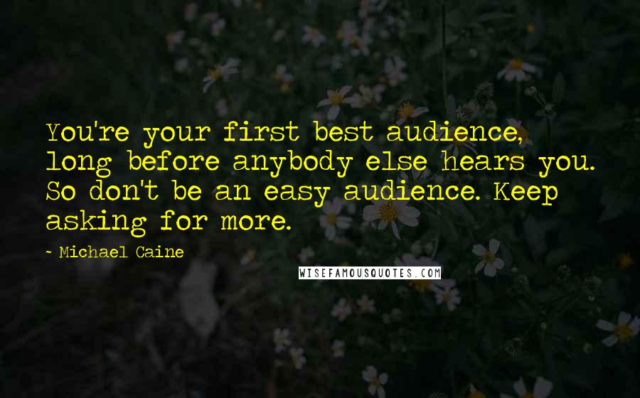 Michael Caine Quotes: You're your first best audience, long before anybody else hears you. So don't be an easy audience. Keep asking for more.