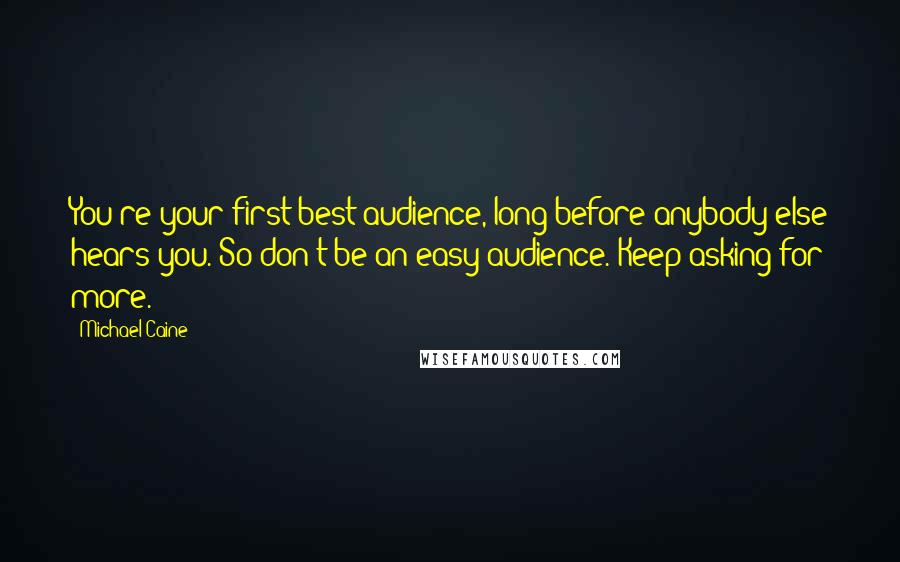 Michael Caine Quotes: You're your first best audience, long before anybody else hears you. So don't be an easy audience. Keep asking for more.