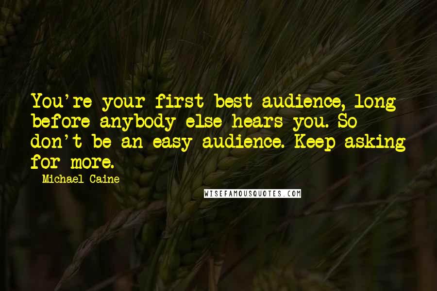 Michael Caine Quotes: You're your first best audience, long before anybody else hears you. So don't be an easy audience. Keep asking for more.