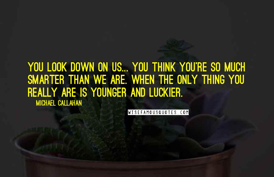 Michael Callahan Quotes: You look down on us... you think you're so much smarter than we are. When the only thing you really are is younger and luckier.