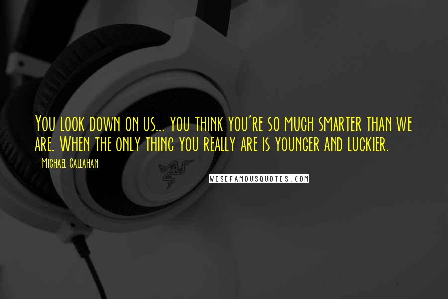 Michael Callahan Quotes: You look down on us... you think you're so much smarter than we are. When the only thing you really are is younger and luckier.