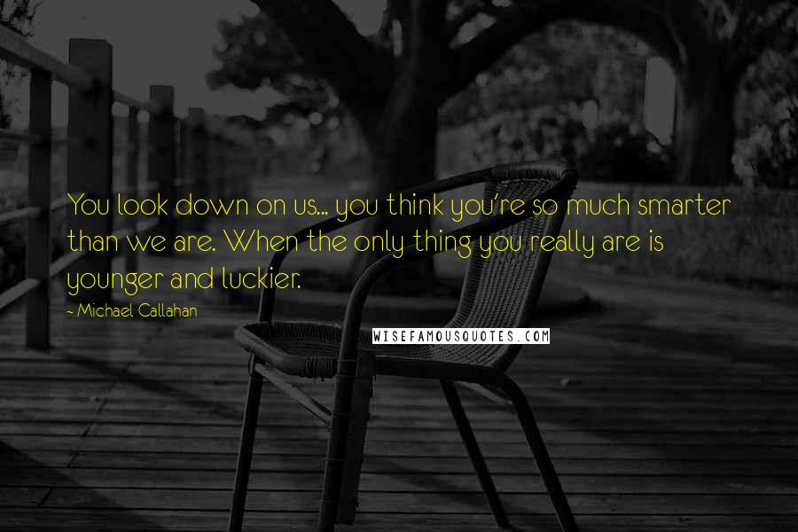 Michael Callahan Quotes: You look down on us... you think you're so much smarter than we are. When the only thing you really are is younger and luckier.