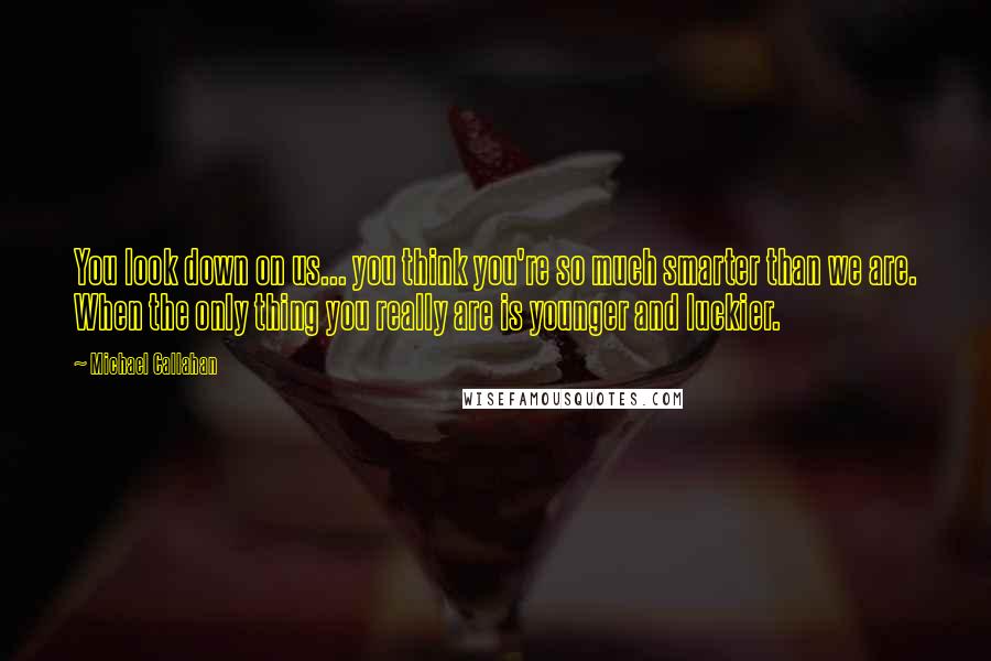 Michael Callahan Quotes: You look down on us... you think you're so much smarter than we are. When the only thing you really are is younger and luckier.
