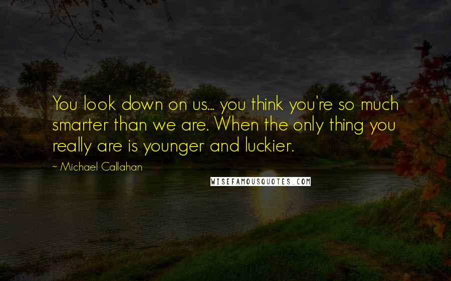Michael Callahan Quotes: You look down on us... you think you're so much smarter than we are. When the only thing you really are is younger and luckier.