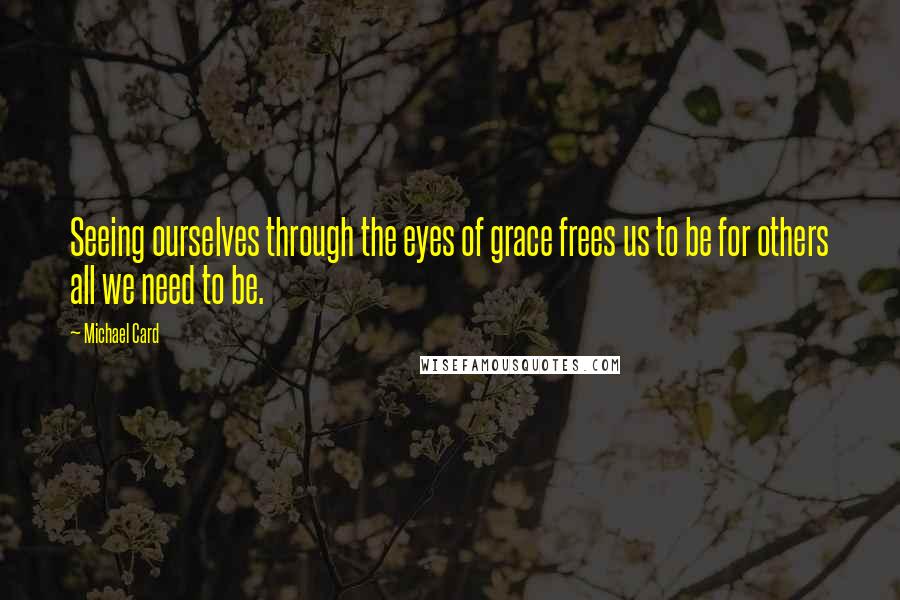 Michael Card Quotes: Seeing ourselves through the eyes of grace frees us to be for others all we need to be.