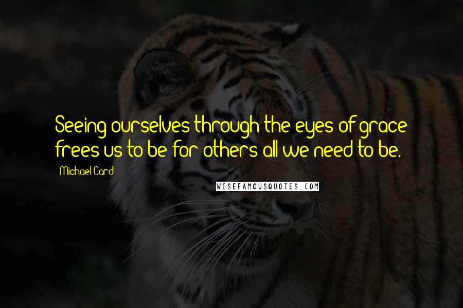 Michael Card Quotes: Seeing ourselves through the eyes of grace frees us to be for others all we need to be.