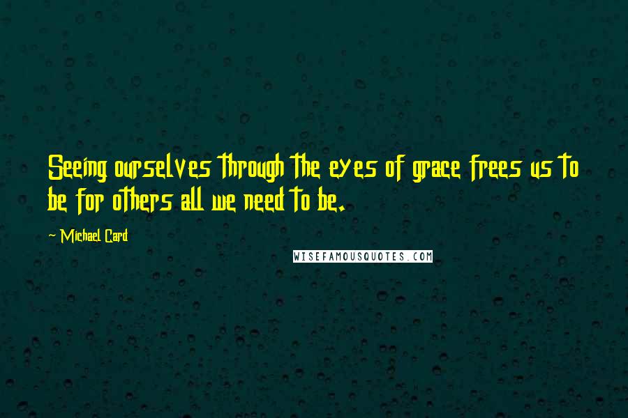 Michael Card Quotes: Seeing ourselves through the eyes of grace frees us to be for others all we need to be.