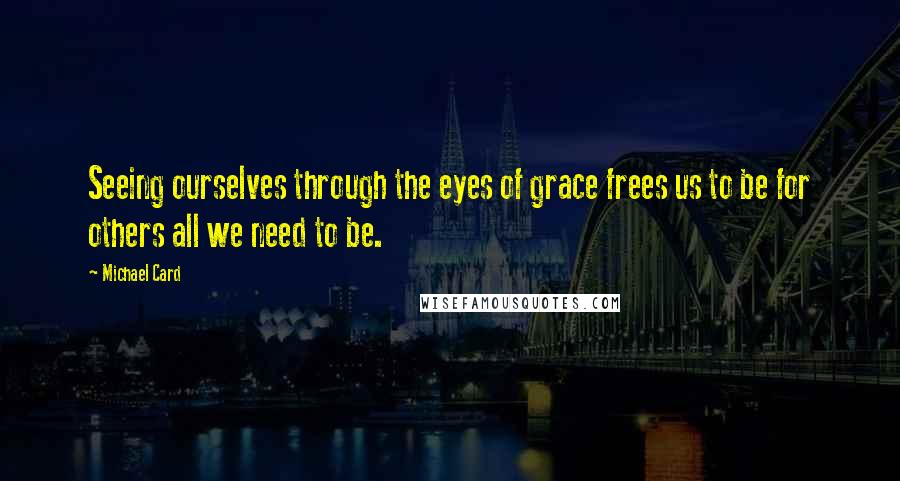 Michael Card Quotes: Seeing ourselves through the eyes of grace frees us to be for others all we need to be.