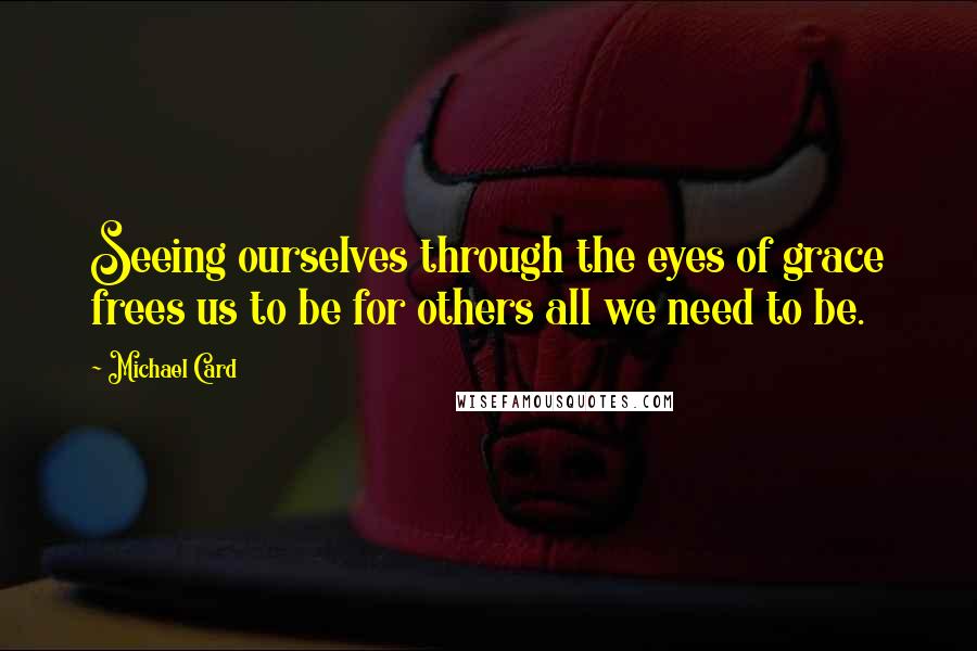 Michael Card Quotes: Seeing ourselves through the eyes of grace frees us to be for others all we need to be.