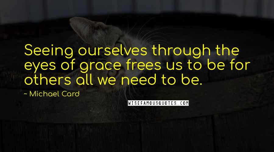 Michael Card Quotes: Seeing ourselves through the eyes of grace frees us to be for others all we need to be.